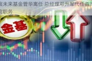 华宸未来基金管华离任 总经理邓升军代任首席信息官职务