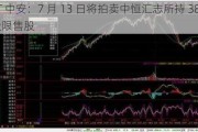 ST 中安：7 月 13 日将拍卖中恒汇志所持 3889 万股限售股