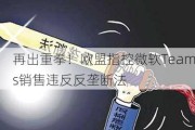 再出重拳！欧盟指控微软Teams销售违反反垄断法