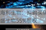 海利生物：拟购买瑞盛生物55%股权