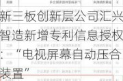 新三板创新层公司汇兴智造新增专利信息授权：“电视屏幕自动压合装置”