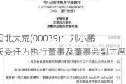 中国北大荒(00039)：刘小鹏将获委任为执行董事及董事会副主席