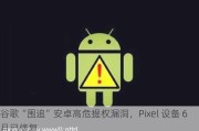 谷歌“围追”安卓高危提权漏洞，Pixel 设备 6 月已修复