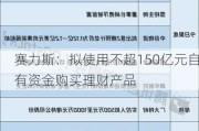 赛力斯：拟使用不超150亿元自有资金购买理财产品