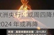 欧洲央行：或周四降息 2024 年或再降