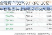 中信金融资产(02799.HK)拟120亿元向中信集团转让金租公司60%股权