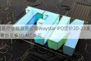 美国医疗金融服务公司Waystar IPO定价20-23美元/股 筹资至多10.4亿美元