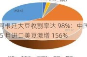 阿根廷大豆收割率达 98%：中国 5 月进口美豆激增 156%