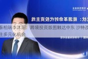 华泰柏瑞李沐阳：跨境投资版图触达中东 沙特改革催生多元化机会