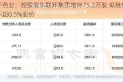 联环药业：控股股东联环集团增持75.2万股 拟继续增持不超0.5%股份