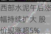 西部水泥午后涨幅持续扩大 股价现涨超5%