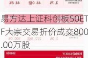 易方达上证科创板50ETF大宗交易折价成交800.00万股