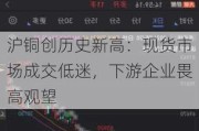 沪铜创历史新高：现货市场成交低迷，下游企业畏高观望