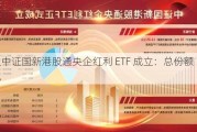 3 只中证国新港股通央企红利 ETF 成立：总份额 34.01 亿