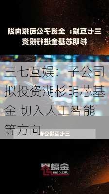 三七互娱：子公司拟投资湖杉明芯基金 切入人工智能等方向