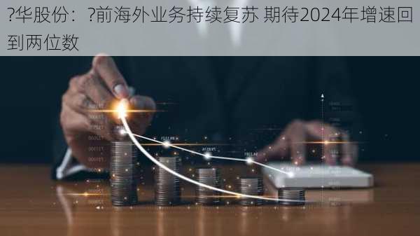 ?华股份：?前海外业务持续复苏 期待2024年增速回到两位数