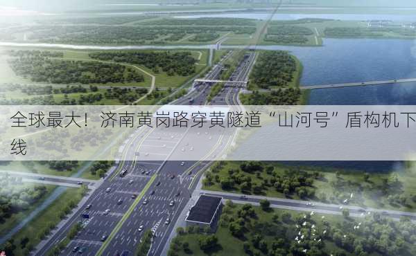 全球最大！济南黄岗路穿黄隧道“山河号”盾构机下线