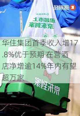 华住集团首季收入增17.8%优于预期 在营酒店净增逾14%年内有望超万家