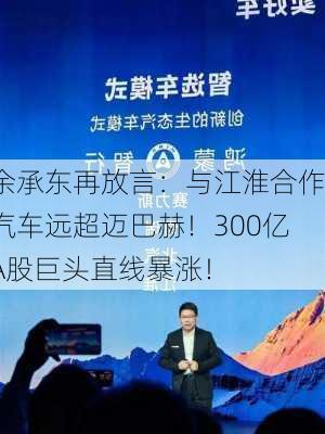 余承东再放言：与江淮合作汽车远超迈巴赫！300亿A股巨头直线暴涨！