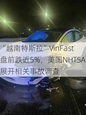 “越南特斯拉”VinFast盘前跌近5%，美国NHTSA展开相关事故调查