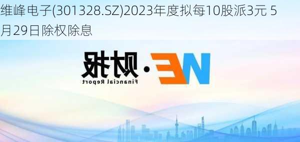 维峰电子(301328.SZ)2023年度拟每10股派3元 5月29日除权除息