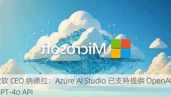 微软 CEO 纳德拉：Azure AI Studio 已支持提供 OpenAI GPT-4o API