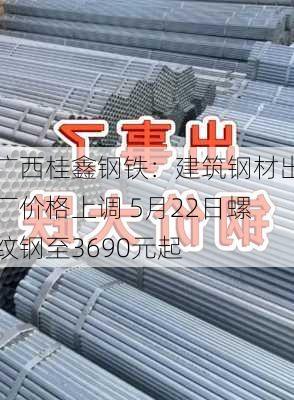 广西桂鑫钢铁：建筑钢材出厂价格上调 5月22日螺纹钢至3690元起