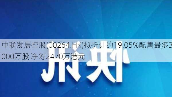 中联发展控股(00264.HK)拟折让约19.05%配售最多3000万股 净筹2470万港元