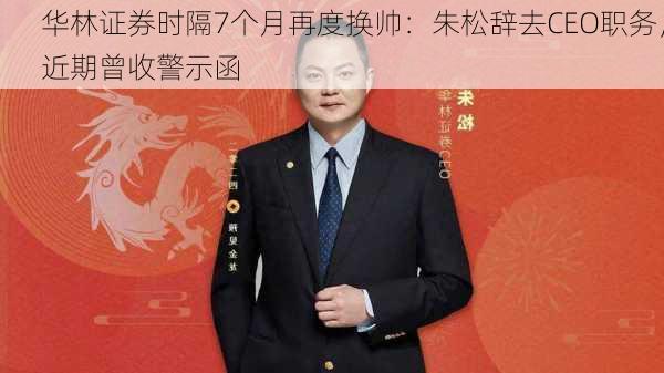 华林证券时隔7个月再度换帅：朱松辞去CEO职务，近期曾收警示函