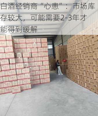 白酒经销商“心患”：市场库存较大，可能需要2-3年才能得到缓解