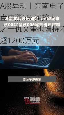 A股异动丨东南电子盘中涨6% 实控人之一仇文奎拟增持不超1200万元