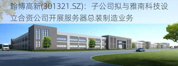 翰博高新(301321.SZ)：子公司拟与雅南科技设立合资公司开展服务器总装制造业务