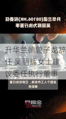 升华兰德管子龙辞任 吴丽辉女士建议委任执行董事