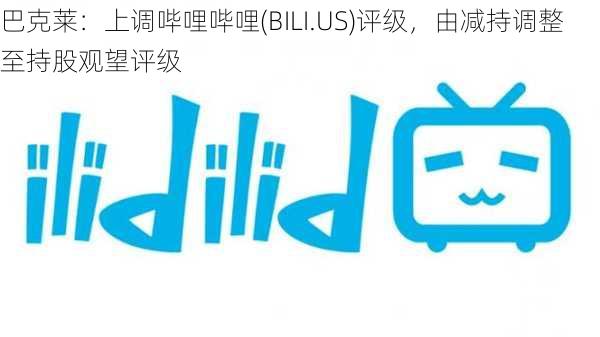 巴克莱：上调哔哩哔哩(BILI.US)评级，由减持调整至持股观望评级