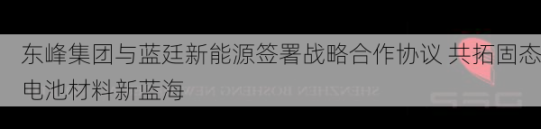 东峰集团与蓝廷新能源签署战略合作协议 共拓固态电池材料新蓝海