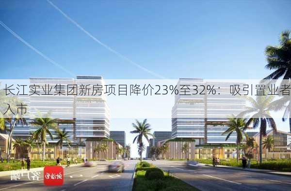 长江实业集团新房项目降价23%至32%：吸引置业者入市