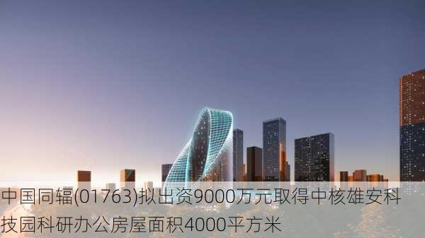 中国同辐(01763)拟出资9000万元取得中核雄安科技园科研办公房屋面积4000平方米