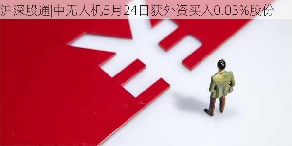 沪深股通|中无人机5月24日获外资买入0.03%股份