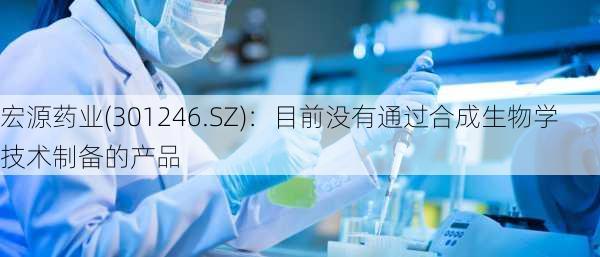 宏源药业(301246.SZ)：目前没有通过合成生物学技术制备的产品