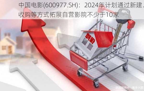 中国电影(600977.SH)：2024年计划通过新建、收购等方式拓展自营影院不少于10家