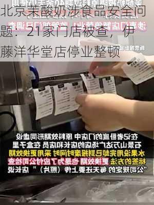 北京茉酸奶涉食品安全问题：21家门店被查，伊藤洋华堂店停业整顿