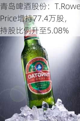 青岛啤酒股份：T.Rowe Price增持77.4万股，持股比例升至5.08%