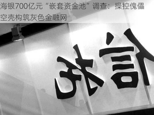 海银700亿元“嵌套资金池”调查：操控傀儡空壳构筑灰色金融网