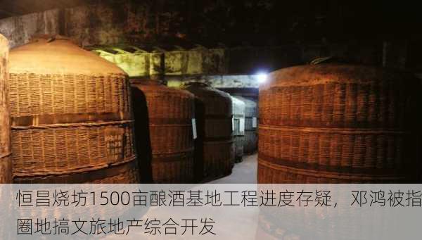 恒昌烧坊1500亩酿酒基地工程进度存疑，邓鸿被指圈地搞文旅地产综合开发