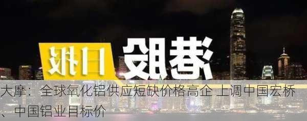 大摩：全球氧化铝供应短缺价格高企 上调中国宏桥、中国铝业目标价