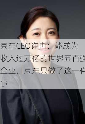 京东CEO许冉：能成为收入过万亿的世界五百强企业，京东只做了这一件事