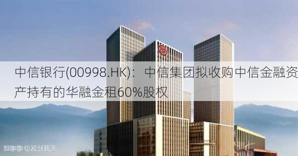 中信银行(00998.HK)：中信集团拟收购中信金融资产持有的华融金租60%股权