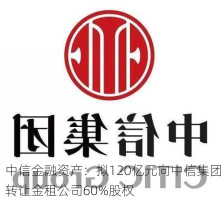 中信金融资产：拟120亿元向中信集团转让金租公司60%股权