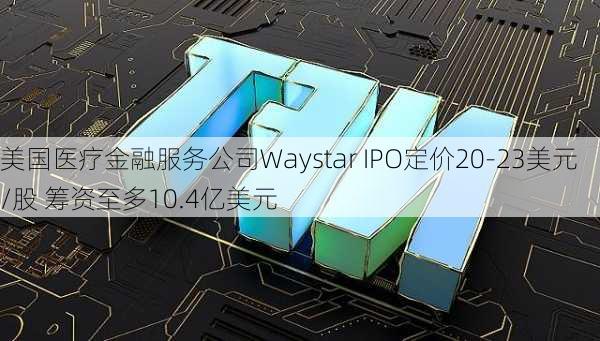 美国医疗金融服务公司Waystar IPO定价20-23美元/股 筹资至多10.4亿美元