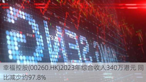 幸福控股(00260.HK)2023年综合收入340万港元 同比减少约97.8%